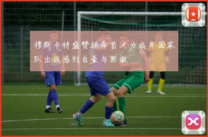 穆斯卡特盛赞杨希首次为成年国家队出战感到自豪与骄傲