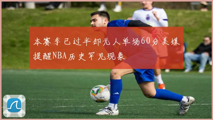 本赛季已过半却无人单场60分美媒提醒NBA历史罕见现象
