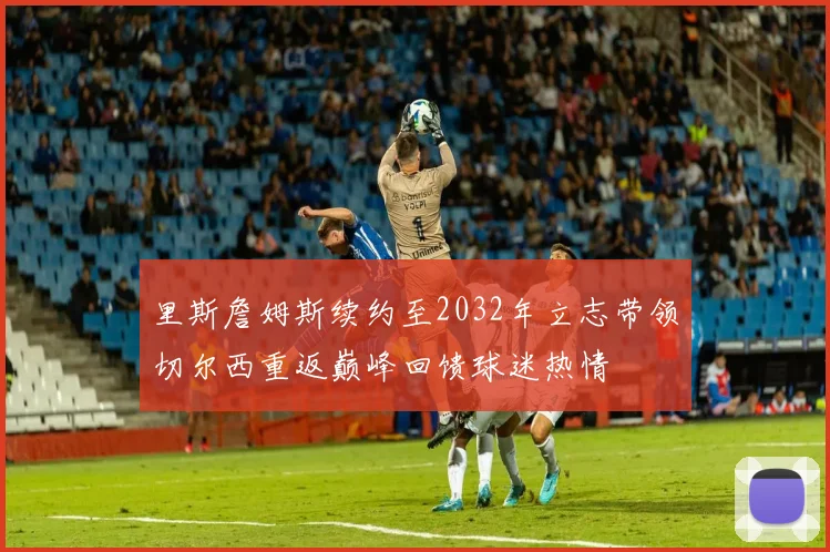 里斯詹姆斯续约至2032年立志带领切尔西重返巅峰回馈球迷热情