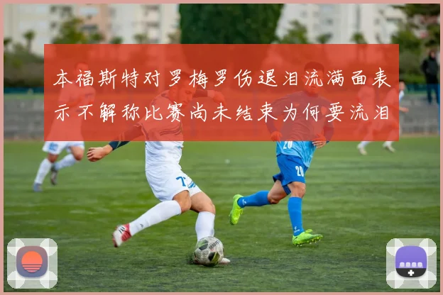 本福斯特对罗梅罗伤退泪流满面表示不解称比赛尚未结束为何要流泪