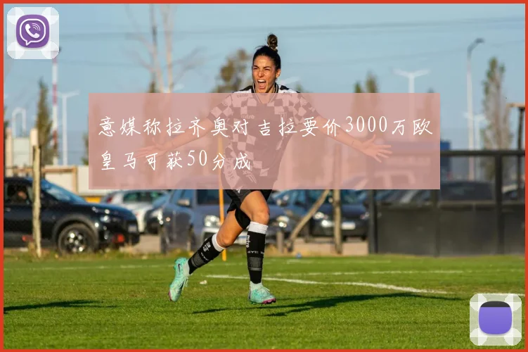 意媒称拉齐奥对吉拉要价3000万欧皇马可获50分成
