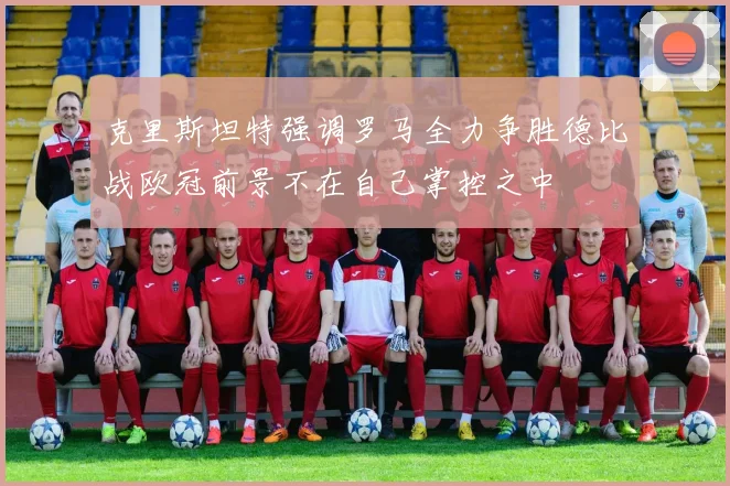 克里斯坦特强调罗马全力争胜德比战欧冠前景不在自己掌控之中