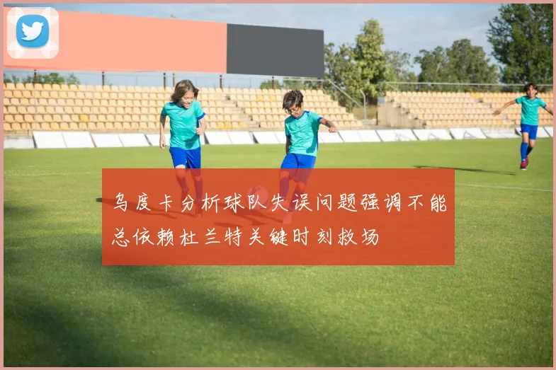 乌度卡分析球队失误问题强调不能总依赖杜兰特关键时刻救场