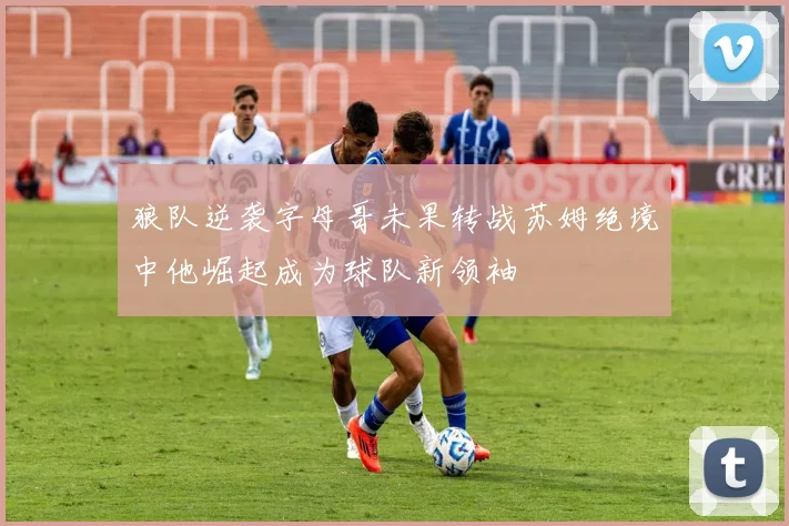狼队逆袭字母哥未果转战苏姆绝境中他崛起成为球队新领袖
