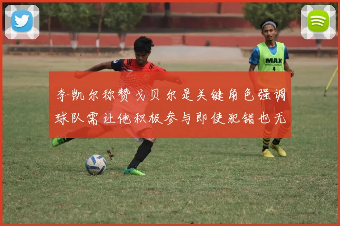 李凯尔称赞戈贝尔是关键角色强调球队需让他积极参与即使犯错也无妨