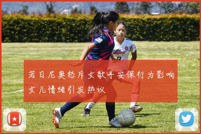 若日尼奥怒斥女歌手安保行为影响女儿情绪引发热议