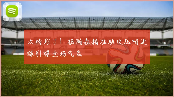 太精彩了！杨瀚森精准助攻压哨进球引爆全场气氛