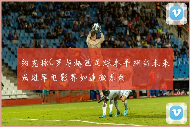 约克称C罗与梅西足球水平相当未来或进军电影界如速激系列