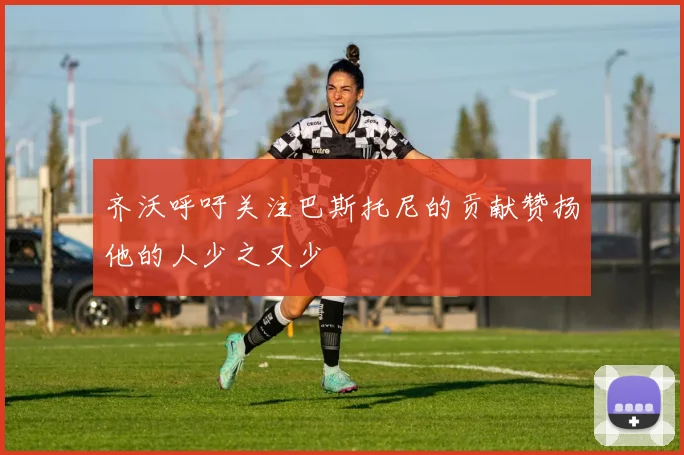 齐沃呼吁关注巴斯托尼的贡献赞扬他的人少之又少
