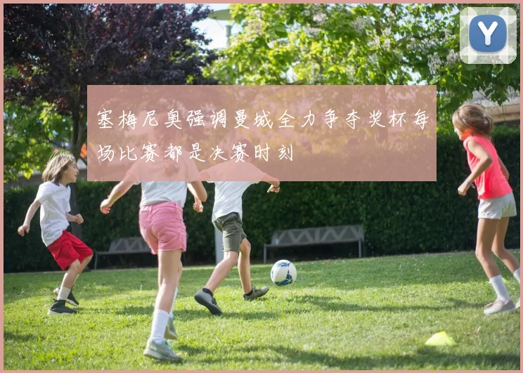 塞梅尼奥强调曼城全力争夺奖杯每场比赛都是决赛时刻