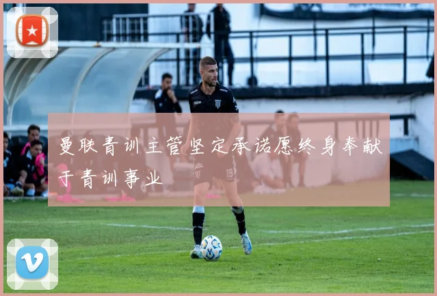 曼联青训主管坚定承诺愿终身奉献于青训事业
