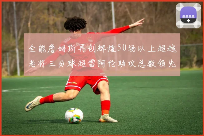 全能詹姆斯再创辉煌50场以上超越老将三分球超雷阿伦助攻总数领先隆多
