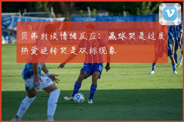 贝弗利谈情绪反应：赢球哭是过度热爱逆转哭是双标现象