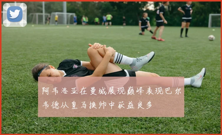 阿韦洛亚在曼城展现巅峰表现巴尔韦德从皇马换帅中获益良多