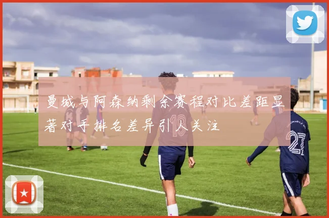 曼城与阿森纳剩余赛程对比差距显著对手排名差异引人关注