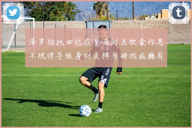 泽罗伯托回忆在皇马时光饮食作息不规律导致身材走样与游戏成瘾有关