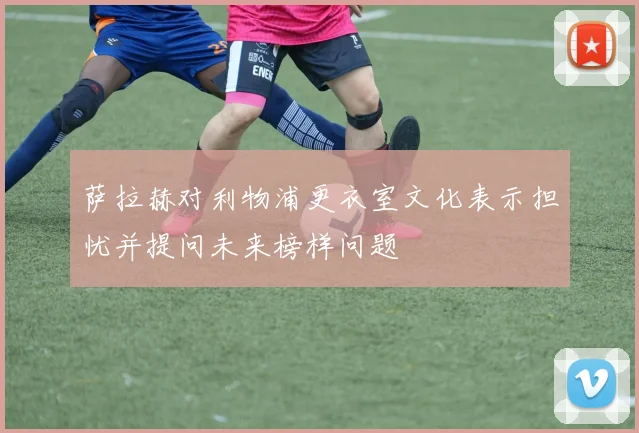 萨拉赫对利物浦更衣室文化表示担忧并提问未来榜样问题