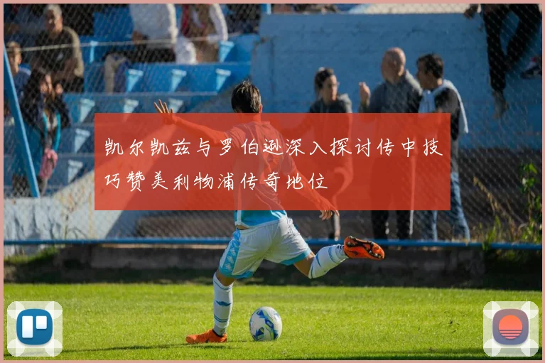 凯尔凯兹与罗伯逊深入探讨传中技巧赞美利物浦传奇地位